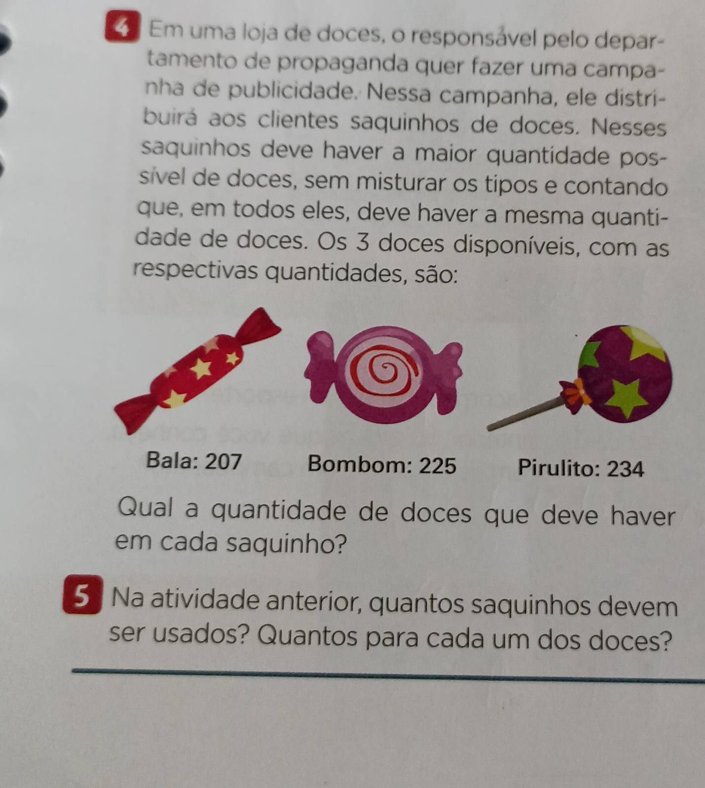 Em uma loja de doces, o responsável pelo depar- 
tamento de propaganda quer fazer uma campa- 
nha de publicidade. Nessa campanha, ele distri- 
buirá aos clientes saquinhos de doces. Nesses 
saquinhos deve haver a maior quantidade pos- 
sível de doces, sem misturar os tipos e contando 
que, em todos eles, deve haver a mesma quanti- 
dade de doces. Os 3 doces disponíveis, com as 
respectivas quantidades, são: 
Bala: 207 Bombom: 225 Pirulito: 234
Qual a quantidade de doces que deve haver 
em cada saquinho? 
5 Na atividade anterior, quantos saquinhos devem 
ser usados? Quantos para cada um dos doces?