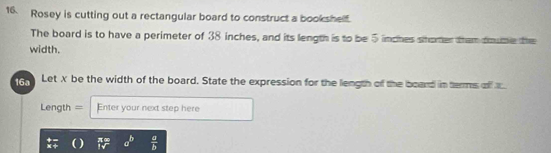 Rosey is cutting out a rectangular board to construct a bookshelf.
The board is to have a perimeter of 38 inches, and its length is to be 5 linches shorer them doume the
width.
6 Let X be the width of the board. State the expression for the length of the board in terms of 
Length = Enter your next step here
a^b  a/b 