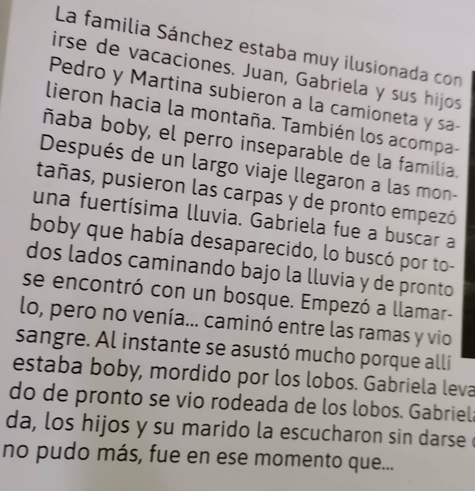 La familia Sánchez estaba muy ilusionada con 
irse de vacaciones. Juan, Gabriela y sus hijos 
Pedro y Martina subieron a la camioneta y sa- 
lieron hacia la montaña. También los acompa- 
ñaba boby, el perro inseparable de la familia. 
Después de un largo viaje llegaron a las mon- 
tañas, pusieron las carpas y de pronto empezó 
una fuertísima lluvia. Gabriela fue a buscar a 
boby que había desaparecido, lo buscó por to- 
dos lados caminando bajo la lluvia y de pronto 
se encontró con un bosque. Empezó a llamar- 
lo, pero no venía... caminó entre las ramas y vio 
sangre. Al instante se asustó mucho porque allí 
estaba boby, mordido por los lobos. Gabriela leva 
do de pronto se vio rodeada de los lobos. Gabriela 
da, los hijos y su marido la escucharon sin darse 
no pudo más, fue en ese momento que...