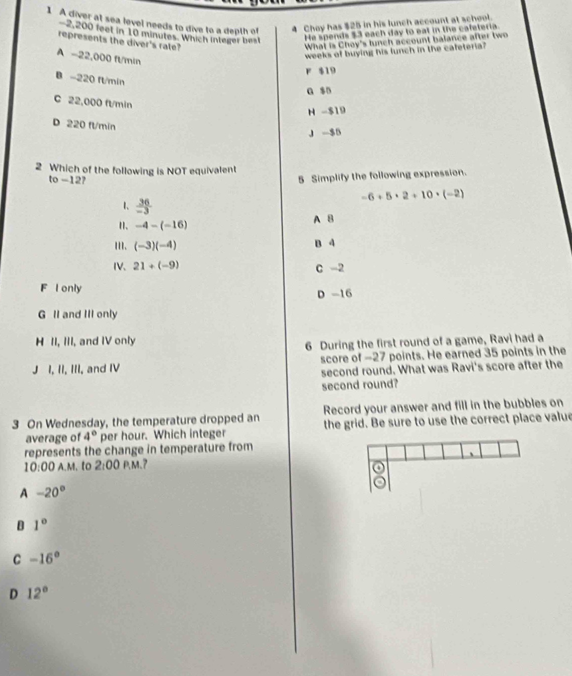 A diver at sea level needs to dive to a depth of 4 Chey has $25 in his lunch account at school.
-2,200 feet in 10 minutes. Which integer best He spends $3 each day to eat in the cafeteria.
represents the diver's rate? What is Choy's lunch account balance after two
A -22,000 ft/min
weeks of buying his lunch in the cafeteria?
F $19
B - 220 flmin
a $B
C 22,000 ft/min
N - $19
D 220 fl/min
J $5
2 Which of the following is NOT equivalent
to -12?
5 Simplify the following expression.
-6+5· 2+10· (-2)
1、  36/-3 
Ⅱ、 -4-(-16)
A 8
ⅢII、 (-3)(-4) B 4
IV、 21+(-9) C -2
F l only
D -16
G II and III only
H II, III, and IV only
6 During the first round of a game, Ravi had a
J I, II, III, and IV score of -27 points. He earned 35 points in the
second round. What was Ravi's score after the
second round?
3 On Wednesday, the temperature dropped an Record your answer and fill in the bubbles on
average of 4° per hour. Which integer the grid. Be sure to use the correct place value
represents the change in temperature from
1
10:00 A.M. to 2:00 P、M、 7
a
A -20°
B 1°
C -16°
D 12°