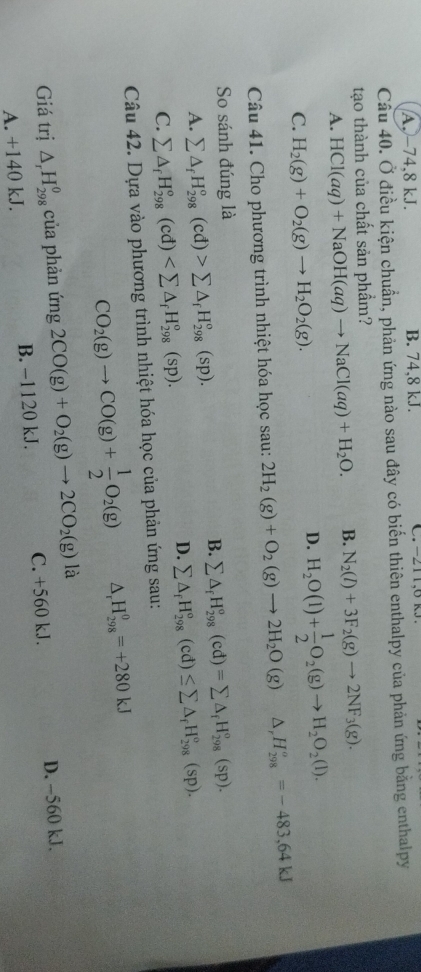 A.-74,8 kJ. B. 74,8 kJ. C  . -211,6 k  
Câu 40. Ở điều kiện chuẩn, phản ứng nào sau đây có biến thiên enthalpy của phản ứng bằng enthalpy
tạo thành của chất sản phẩm?
A. HCl(aq)+NaOH(aq)to NaCl(aq)+H_2O. B. N_2(l)+3F_2(g)to 2NF_3(g).
C. H_2(g)+O_2(g)to H_2O_2(g).
D. H_2O(l)+ 1/2 O_2(g)to H_2O_2(l).
Câu 41. Cho phương trình nhiệt hóa học sau: 2H_2(g)+O_2(g)to 2H_2O(g) △ H_(298)^o=-483,64kJ
So sánh đúng là
B. sumlimits △ _fH_(298)^o(cd)=sumlimits △ _fH_(298)^o(sp).
A. sumlimits △ _fH_(298)^o(cd)>sumlimits △ _fH_(298)^o(sp).
D. sumlimits △ _fH_(298)°(cd)≤ sumlimits △ _fH_(298)°(sp).
C. sumlimits △ _fH_(298)^o(cd)
Câu 42. Dựa vào phương trình nhiệt hóa học của phản ứng sau:
CO_2(g)to CO(g)+ 1/2 O_2(g) △ _rH_(298)^0=+280kJ
Giá trị △ _rH_(298)^0 của phản ứng 2CO(g)+O_2(g)to 2CO_2(g) là
A. +140 kJ. B. −1120 kJ. C. +560 kJ. D. -560 kJ.