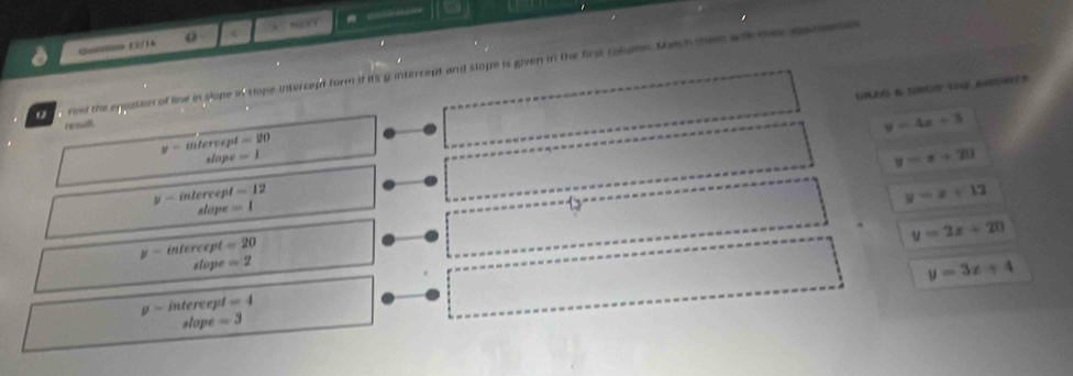 Quilln E2/16 o
find the equation of line in slope in slope intercept form if its y intercept and slope is given in the frst colume. Match men wh tercomen
re mill .
y=4x+3
y=intereept =20
slope =1
y=x+20
y-intercept=12
stan e=1
y=x+12

y=2x+20
y-intercept=20
slope=2
y=3x+4
y-inters ept =4
// ope =3