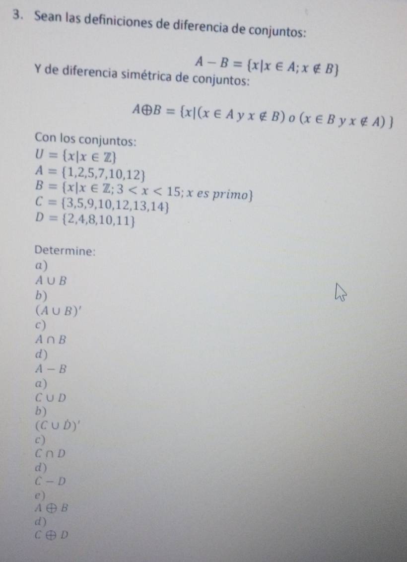 Sean las definiciones de diferencia de conjuntos:
A-B= x|x∈ A;x∉ B
Y de diferencia simétrica de conjuntos:
Aoplus B= x|(x∈ A) x∉ B) (x∈ Byx∉ A)
Con los conjuntos:
U= x|x∈ Z
A= 1,2,5,7,10,12
B= x|x∈ Z;3 11 é es primo
C= 3,5,9,10,12,13,14
D= 2,4,8,10,11
Determine:
a)
A∪ B
b)
(A∪ B)'
c)
A∩ B
d)
A-B
a)
C∪ D
b)
(C∪ D)'
c)
C∩ D
d)
C-D
e)
A ∠ D B
d )
C D