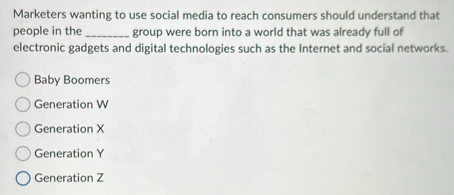 Marketers wanting to use social media to reach consumers should understand that
people in the _group were born into a world that was already full of
electronic gadgets and digital technologies such as the Internet and social networks.
Baby Boomers
Generation W
Generation X
Generation Y
Generation Z