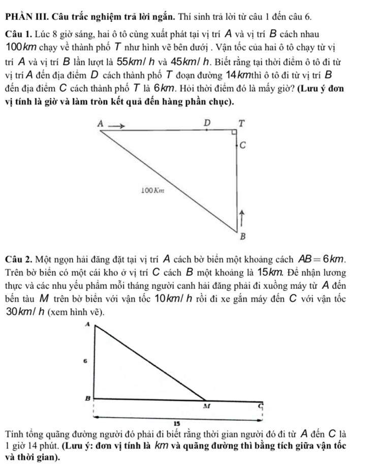 PHÀN III. Câu trắc nghiệm trã lời ngắn. Thí sinh trả lời từ câu 1 đến câu 6. 
Câu 1. Lúc 8 giờ sáng, hai ô tô cùng xuất phát tại vị trí A và vị trí B cách nhau
100km chạy về thành phố T như hình vẽ bên dướị . Vận tốc của hai ô tô chạy từ vị 
trí A và vị trí B lần lượt là 55km/ h và 45km/ h. Biết rằng tại thời điểm ô tô đi từ 
vị trí A đến địa điểm D cách thành phố T đoạn đường 14kmthì ô tô đi từ vị trí B 
đến địa điểm C cách thành phố T là 6km. Hỏi thời điểm đó là mấy giờ? (Lưu ý đơn 
vị tính là giờ và làm tròn kết quả đến hàng phần chục). 
Câu 2. Một ngọn hải đăng đặt tại vị trí Á cách bờ biển một khoảng cách AB=6km. 
Trên bờ biển có một cái kho ở vị trí C cách B một khoảng là 15km. Đề nhận lương 
thực và các nhu yếu phẩm mỗi tháng người canh hải đăng phải đi xuồng máy từ A đến 
bến tàu M trên bờ biển với vận tốc 10km/ h rồi đi xe gắn máy đến C với vận tốc
30 km/ h (xem hình vẽ). 
Tính tổng quãng đường người đó phải đi biết rằng thời gian người đó đi từ A đến C là 
1 giờ 14 phút. (Lưu ý: đơn vị tính là kM và quãng đường thì bằng tích giữa vận tốc 
và thời gian).