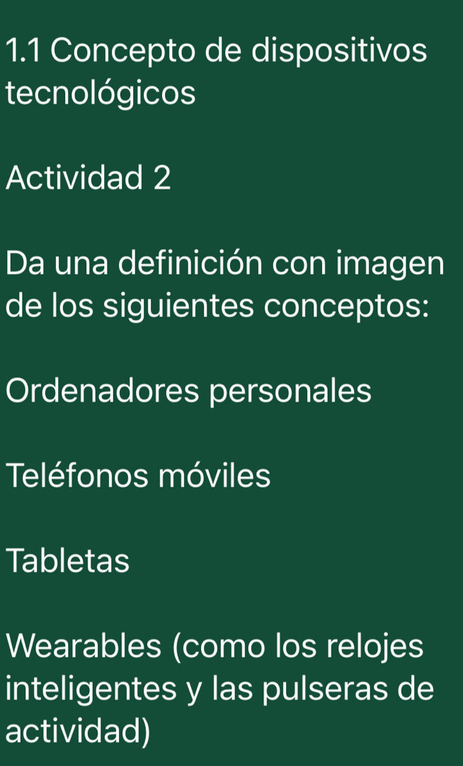 1.1 Concepto de dispositivos 
tecnológicos 
Actividad 2 
Da una definición con imagen 
de los siguientes conceptos: 
Ordenadores personales 
Teléfonos móviles 
Tabletas 
Wearables (como los relojes 
inteligentes y las pulseras de 
actividad)