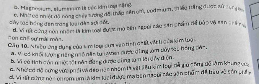 b. Magnesium, aluminium là các kim loại nặng.
c. Nhờ có nhiệt độ nóng chảy tương đối thấp nên chì, cadmium, thiếc trắng được sử dụng làm
dây tóc bóng đèn trong loại đèn sợi đốt.
d. Vì rất cứng nên nhôm là kim loại được mạ bên ngoài các sản phẩm để bảo vệ sản phẩm và
hạn chế sự mài mòn.
Câu 10. Nhiều ứng dụng của kim loại dựa vào tính chất vật lí của kim loại.
a. Vì có khối lượng riêng nhỏ nên tungsten được dùng làm dây tóc bóng đèn.
b. Vì có tính dẫn nhiệt tốt nên đồng được dùng làm lõi dây điện.
c. Nhờ có độ cứng vừa phải và dẻo nên nhôm là vật liệu kim loại dễ gia công để làm khung cửa,
d. Vì rất cứng nên chromium là kim loại được mạ bên ngoài các sản phẩm để bảo vệ sản phẩm