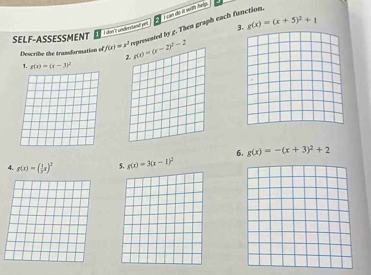 can do it with help. 
SELF-ASSESSMENT _ I don't understand yet.
g(x)=(x+5)^2+1
Describe the transformation of f(x)=x^2 represented by g. Then graph each function.
g(x)=(x-2)^2-2
1. g(x)=(x-3)^2
6. g(x)=-(x+3)^2+2
4. g(x)=( 1/3 x)^2
5. g(x)=3(x-1)^2