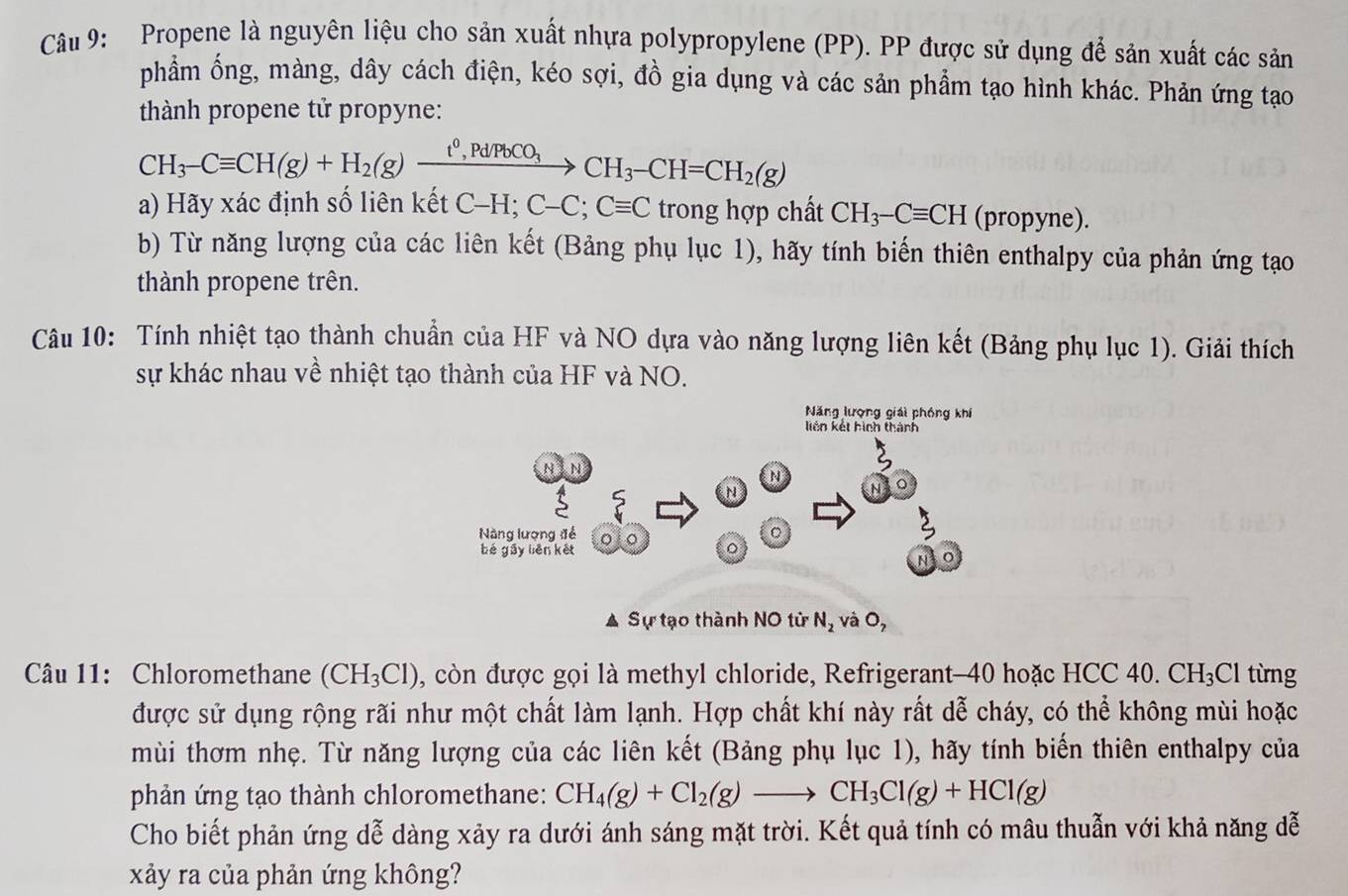Propene là nguyên liệu cho sản xuất nhựa polypropylene (PP). PP được sử dụng để sản xuất các sản
phẩm ống, màng, dây cách điện, kéo sợi, đồ gia dụng và các sản phẩm tạo hình khác. Phản ứng tạo
thành propene tử propyne:
CH_3-Cequiv CH(g)+H_2(g)xrightarrow t^0,Pd/PbCO_3CH_3-CH=CH_2(g)
a) Hãy xác định số liên kết C C-H;C-C;Cequiv C trong hợp chất CH_3-Cequiv CH (propyne).
b) Từ năng lượng của các liên kết (Bảng phụ lục 1), hãy tính biến thiên enthalpy của phản ứng tạo
thành propene trên.
Câu 10: Tính nhiệt tạo thành chuẩn của HF và NO dựa vào năng lượng liên kết (Bảng phụ lục 1). Giải thích
sự khác nhau về nhiệt tạo thành của HF và NO.
Năng lượng giải phóng khí
A Sự tạo thành NO tử N_2 và 0,
Câu 11: Chloromethane (CH_3Cl) , còn được gọi là methyl chloride, Refrigerant-40 hoặc HCC 40. CH_3Cl từng
được sử dụng rộng rãi như một chất làm lạnh. Hợp chất khí này rất dễ cháy, có thể không mùi hoặc
mùi thơm nhẹ. Từ năng lượng của các liên kết (Bảng phụ lục 1), hãy tính biến thiên enthalpy của
phản ứng tạo thành chloromethane: CH_4(g)+Cl_2(g)to CH_3Cl(g)+HCl(g)
Cho biết phản ứng dễ dàng xảy ra dưới ánh sáng mặt trời. Kết quả tính có mâu thuẫn với khả năng đễ
xảy ra của phản ứng không?