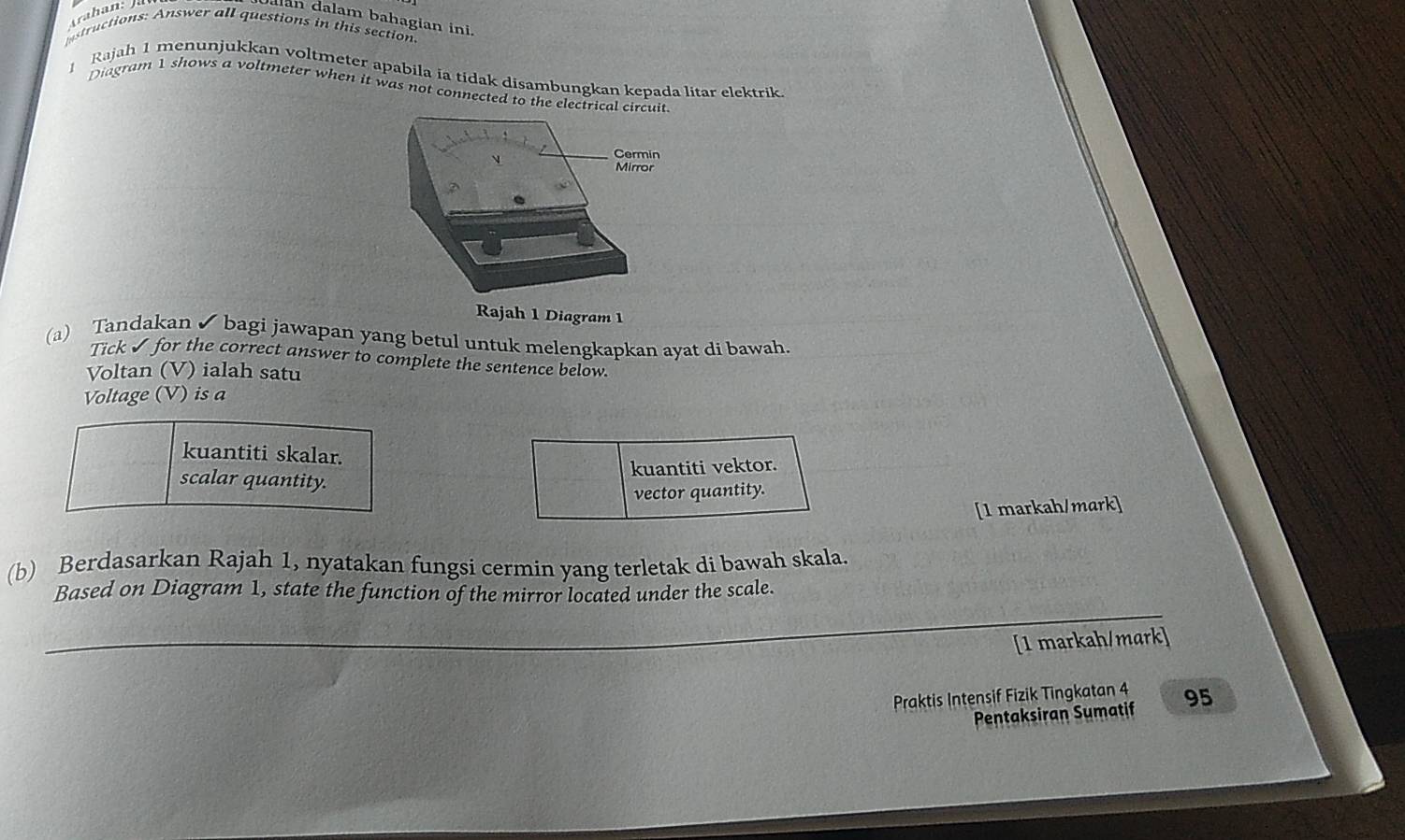 Jalan dalam bahagian ini.
structions: Answer all questions in this section
1 Rajah 1 menunjukkan voltmeter apabila ia tidak disambungkan kepada litar elektrik.
Diagram 1 shows a voltmeter when it was not connected to the electrical circ
Rajah 1 Diagram 1
(a) Tandakan ✔ bagi jawapan yang betul untuk melengkapkan ayat di bawah.
Tick ✔ for the correct answer to complete the sentence below.
Voltan (V) ialah satu
Voltage (V) is a
kuantiti skalar.
kuantiti vektor.
scalar quantity.
vector quantity.
[1 markah/mark]
(b) Berdasarkan Rajah 1, nyatakan fungsi cermin yang terletak di bawah skala.
Based on Diagram 1, state the function of the mirror located under the scale.
_
[1 markah/mark]
Praktis Intensif Fizik Tingkatan 4 95
Pentaksiran Sumatif