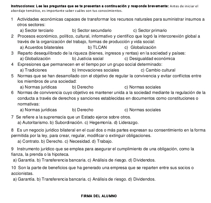 Instrucciones: Lee las preguntas que se te presentan a continuación y responde brevemente: Antes de iniciar el
abordaje temático, es importante saber cuáles son tus conocimientos.
1 Actividades económicas capaces de transformar los recursos naturales para suministrar insumos a
otros sectores:
a) Sector terciario b) Sector secundario c) Sector primario
2 Procesos económico, político, cultural, informativo y científico que logró la interconexión global a
través de la organización del trabajo, formas de producción y vida social:
a) Acuerdos bilaterales b) TLCAN c) Globalización
3 Reparto desequilibrado de la riqueza (bienes, ingresos y rentas) en la sociedad y países:
a) Globalización b) Justicia social c) Desigualdad económica
4 Expresiones que permanecen en el tiempo por un grupo social determinado:
a) Tradiciones b) Innovaciones sociales c) Cambio cultural
5 Normas que se han desarrollado con el objetivo de regular la convivencia y evitar conflictos entre
los miembros de una sociedad:
a) Normas jurídicas b) Derecho c) Normas sociales
6 Normas de convivencia cuyo objetivo es mantener unida a la sociedad mediante la regulación de la
conducta a través de derechos y sanciones establecidas en documentos como constituciones o
normativas:
a) Normas jurídicas b) Derecho c) Normas sociales
7 Se refiere a la supremacía que un Estado ejerce sobre otros.
a) Autoritarismo. b) Subordinación. c) Hegemonía. d) Liderazgo.
8 Es un negocio jurídico bilateral en el cual dos o más partes expresan su consentimiento en la forma
permitida por la ley, para crear, regular, modificar o extinguir obligaciones.
a) Contrato. b) Derecho. c) Necesidad. d) Trabajo.
9 Instrumento jurídico que se emplea para asegurar el cumplimiento de una obligación, como la
fianza, la prenda o la hipoteca.
a) Garantía. b) Transferencia bancaria. c) Análisis de riesgo. d) Dividendos.
10 Son la parte de beneficios que ha generado una empresa que se reparten entre sus socios o
accionistas.
a) Garantía. b) Transferencia bancaria. c) Análisis de riesgo. d) Dividendos.
FIRMADEL ALUMNO