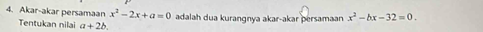 Akar-akar persamaan x^2-2x+a=0 adalah dua kurangnya akar-akar persamaan x^2-bx-32=0. 
Tentukan nilai a+2b.