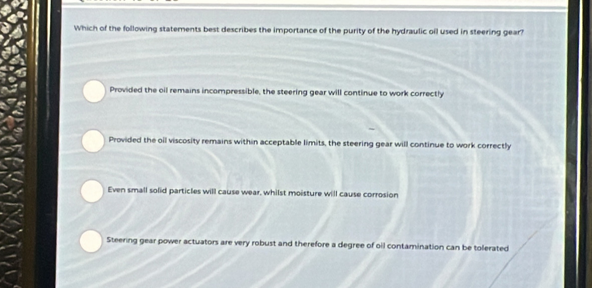 Which of the following statements best describes the importance of the purity of the hydraulic oil used in steering gear?
Provided the oil remains incompressible, the steering gear will continue to work correctly
Provided the oil viscosity remains within acceptable limits, the steering gear will continue to work correctly
Even small solid particles will cause wear, whilst moisture will cause corrosion
Steering gear power actuators are very robust and therefore a degree of oil contamination can be tolerated