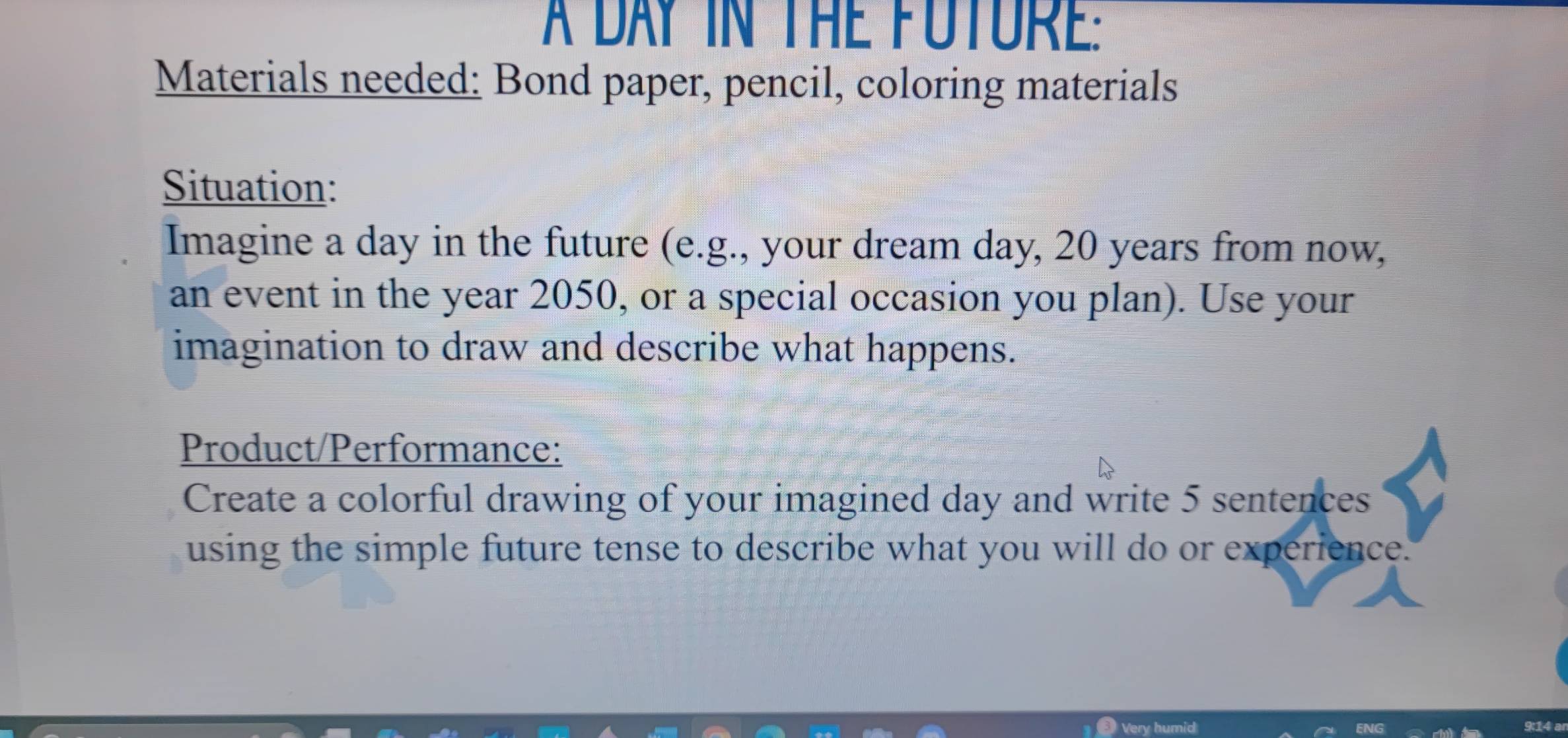 A DAY IN THE FUTURe: 
Materials needed: Bond paper, pencil, coloring materials 
Situation: 
Imagine a day in the future (e.g., your dream day, 20 years from now, 
an event in the year 2050, or a special occasion you plan). Use your 
imagination to draw and describe what happens. 
Product/Performance: 
Create a colorful drawing of your imagined day and write 5 sentences 
using the simple future tense to describe what you will do or experience. 
4 a