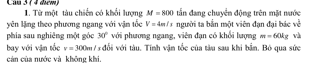 Cầu 3 ( 4 điểm) 
1. Từ một tàu chiến có khối lượng M=800 tấn đang chuyển động trên mặt nước 
yên lặng theo phương ngang với vận tốc V=4m/s người ta bắn một viên đạn đại bác về 
phía sau nghiêng một góc 30° với phương ngang, viên đạn có khối lượng m=60kg và 
bay với vận tốc v=300m/ *s đối với tàu. Tính vận tốc của tàu sau khi bắn. Bỏ qua sức 
cản của nước và không khí.