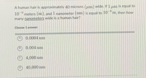 A human hair is approximately 40 microns (μm) wide. If 1 μr is equal to
10^(-6) meters (m), and 1 nanometer (nm) is equal to 10^(-9)m
many nanometers wide is a human hair? , then how
Chocse 1 answer
0,0004 nm
0,004 nm
4,000 nm
40,000 nm