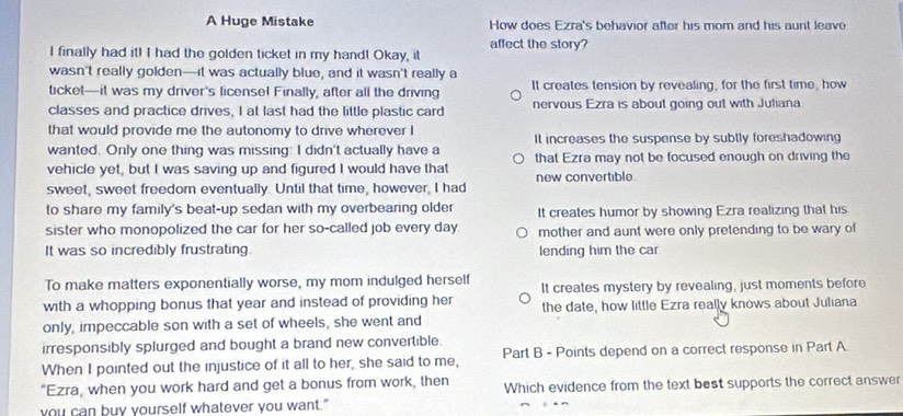 A Huge Mistake How does Ezra's behavior after his mom and his aunt leave
I finally had it! I had the golden ticket in my hand! Okay, it affect the story?
wasn't really golden—it was actually blue, and it wasn't really a
ticket—it was my driver's licensel Finally, after all the driving It creates tension by revealing; for the first time, how
classes and practice drives, I at last had the little plastic card nervous Ezra is about going out with Juliana
that would provide me the autonomy to drive wherever I
wanted. Only one thing was missing: I didn't actually have a It increases the suspense by subtly foreshadowing
vehicle yet, but I was saving up and figured I would have that that Ezra may not be focused enough on driving the
new convertible
sweet, sweet freedom eventually. Until that time, however, I had
to share my family's beat-up sedan with my overbearing older It creates humor by showing Ezra realizing that his
sister who monopolized the car for her so-called job every day mother and aunt were only pretending to be wary of
It was so incredibly frustrating. lending him the car
To make matters exponentially worse, my mom indulged herself It creates mystery by revealing, just moments before
with a whopping bonus that year and instead of providing her the date, how little Ezra really knows about Juliana
only, impeccable son with a set of wheels, she went and
irresponsibly splurged and bought a brand new convertible.
When I pointed out the injustice of it all to her, she said to me, Part B - Points depend on a correct response in Part A
"Ezra, when you work hard and get a bonus from work, then Which evidence from the text best supports the correct answer
you can buy yourself whatever you want."