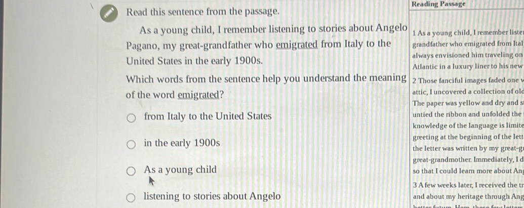 Reading Passage 
Read this sentence from the passage. 
As a young child, I remember listening to stories about Angelo 1 As a young child, I remember liste 
Pagano, my great-grandfather who emigrated from Italy to the grandfather who emigrated from Ital 
United States in the early 1900s. always envisioned him traveling on 
Atlantic in a luxury liner to his new 
Which words from the sentence help you understand the meaning 2 Those fanciful images faded one v 
of the word emigrated? attic, I uncovered a collection of ol 
The paper was yellow and dry and s 
from Italy to the United States untied the ribbon and unfolded the 
knowledge of the language is limite 
greeting at the beginning of the lett 
in the early 1900s the letter was written by my great-g 
great-grandmother. Immediately, I d 
As a young child so that I could learn more about An 
3 A few weeks later, I received the tr 
listening to stories about Angelo and about my heritage through Ang