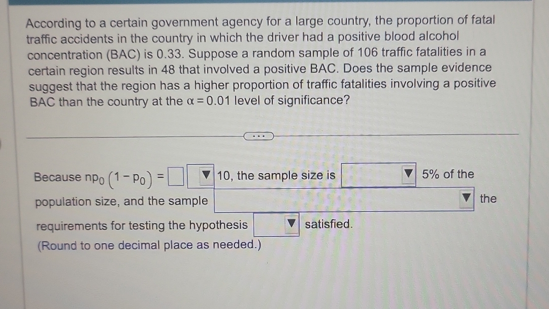 According to a certain government agency for a large country, the proportion of fatal 
traffic accidents in the country in which the driver had a positive blood alcohol 
concentration (BAC) is 0.33. Suppose a random sample of 106 traffic fatalities in a 
certain region results in 48 that involved a positive BAC. Does the sample evidence 
suggest that the region has a higher proportion of traffic fatalities involving a positive 
BAC than the country at the alpha =0.01 level of significance? 
Because np_0(1-p_0)=□ □ 10 , the sample size is □ 5% of the 
population size, and the sample the 
requirements for testing the hypothesis _ V satisfied. 
(Round to one decimal place as needed.)