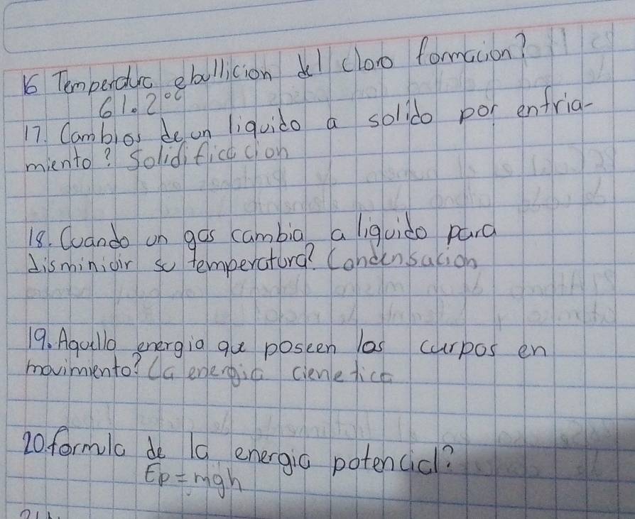 Temperdrc ebollicion del clo formaion?
61.2°C
17 Camblos de on liquido a solldo por enfria- 
miento? Solidifict cion 
18. Cuando on gos cambia a iquido pard 
disminioir so temperatorg? Cohcinsation 
19. Agullo energia gue poseen las curpos en 
movimiento? Ca eneiè ciene tice 
20. formla do 10 energia potencicl?
E_p=mgh