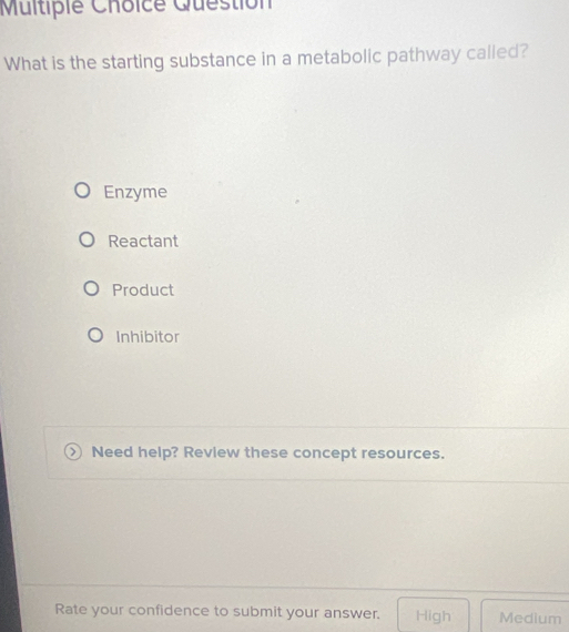 Multipie Choice Guestion
What is the starting substance in a metabolic pathway called?
Enzyme
Reactant
Product
Inhibitor
Need help? Review these concept resources.
Rate your confidence to submit your answer. High Medium