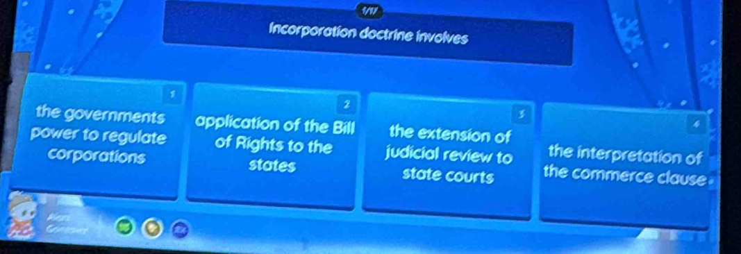 1/17
Incorporation doctrine involves
1
2

the governments application of the Bill the extension of
power to regulate of Rights to the judicial review to the interpretation of
corporations states state courts the commerce clause .