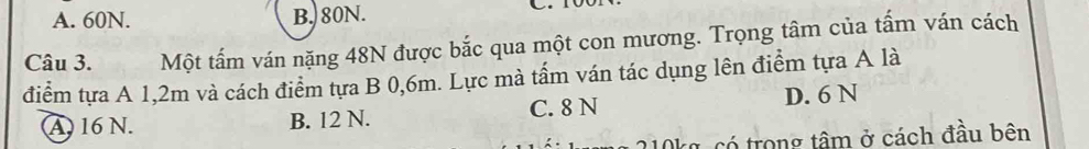 A. 60N. B. 80N.
Câu 3. Một tấm ván nặng 48N được bắc qua một con mương. Trọng tâm của tấm ván cách
điểm tựa A 1,2m và cách điểm tựa B 0,6m. Lực mà tấm ván tác dụng lên điểm tựa A là
A 16 N. B. 12 N. C. 8 N D. 6 N
210kg, có trong tâm ở cách đầu bên