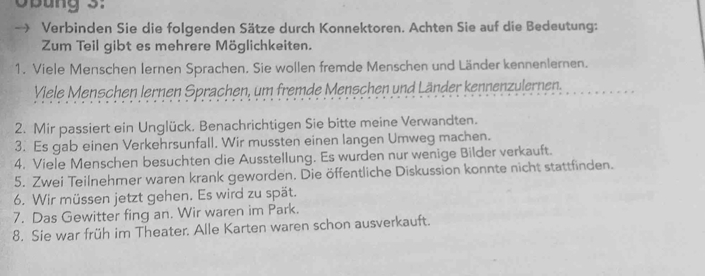 Obung 3: 
Verbinden Sie die folgenden Sätze durch Konnektoren. Achten Sie auf die Bedeutung: 
Zum Teil gibt es mehrere Möglichkeiten. 
1. Viele Menschen Iernen Sprachen. Sie wollen fremde Menschen und Länder kennenlernen. 
Viele Menschen lernen Sprachen, um fremde Menschen und Länder kennenzulernen. 
2. Mir passiert ein Unglück, Benachrichtigen Sie bitte meine Verwandten. 
3. Es gab einen Verkehrsunfall. Wir mussten einen langen Umweg machen. 
4. Viele Menschen besuchten die Ausstellung. Es wurden nur wenige Bilder verkauft. 
5. Zwei Teilnehmer waren krank geworden. Die öffentliche Diskussion konnte nicht stattfinden. 
6. Wir müssen jetzt gehen. Es wird zu spät. 
7. Das Gewitter fing an. Wir waren im Park. 
8. Sie war früh im Theater. Alle Karten waren schon ausverkauft.