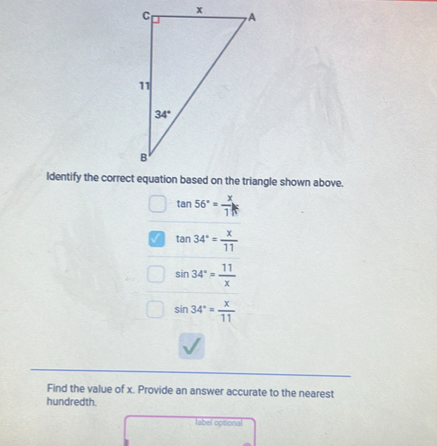 tan 56°= x/1 
a tan 34°= x/11 
sin 34°= 11/x 
sin 34°= x/11 
Find the value of x. Provide an answer accurate to the nearest
hundredth.
label optional