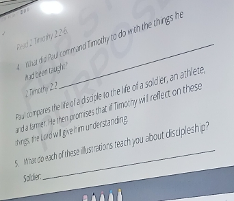 Rerd 2 Timothy 226 
What did Paul command Timothy to do with the things h 
had been taught? 
2 Timothy 2:2
Paul compares the life of a disciple to the life of a soldier, an athlete 
and a farmer. He then promises that if Timothy will reflect on these 
things, the Lord will give him understanding. 
5. What do each of these illustrations teach you about discipleship? 
Soldier: