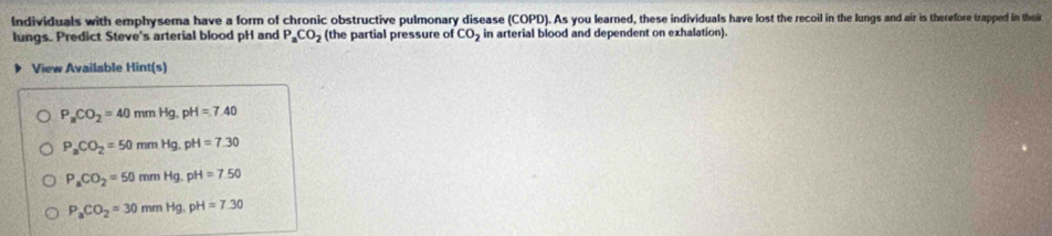 Individuals with emphysema have a form of chronic obstructive pulmonary disease (COPD). As you learned, these individuals have lost the recoil in the lungs and air is therefore trapped in thei
lungs. Predict Steve's arterial blood pH and P_aCO_2 (the partial pressure of CO_2 in arterial blood and dependent on exhalation).
View Available Hint(s)
P_aCO_2=40mmHg, pH=7.40
P_aCO_2=50mmHg. pH=7.30
P_aCO_2=50mmHg. pH=7.50
P_aCO_2=30mmHg, pH=7.30