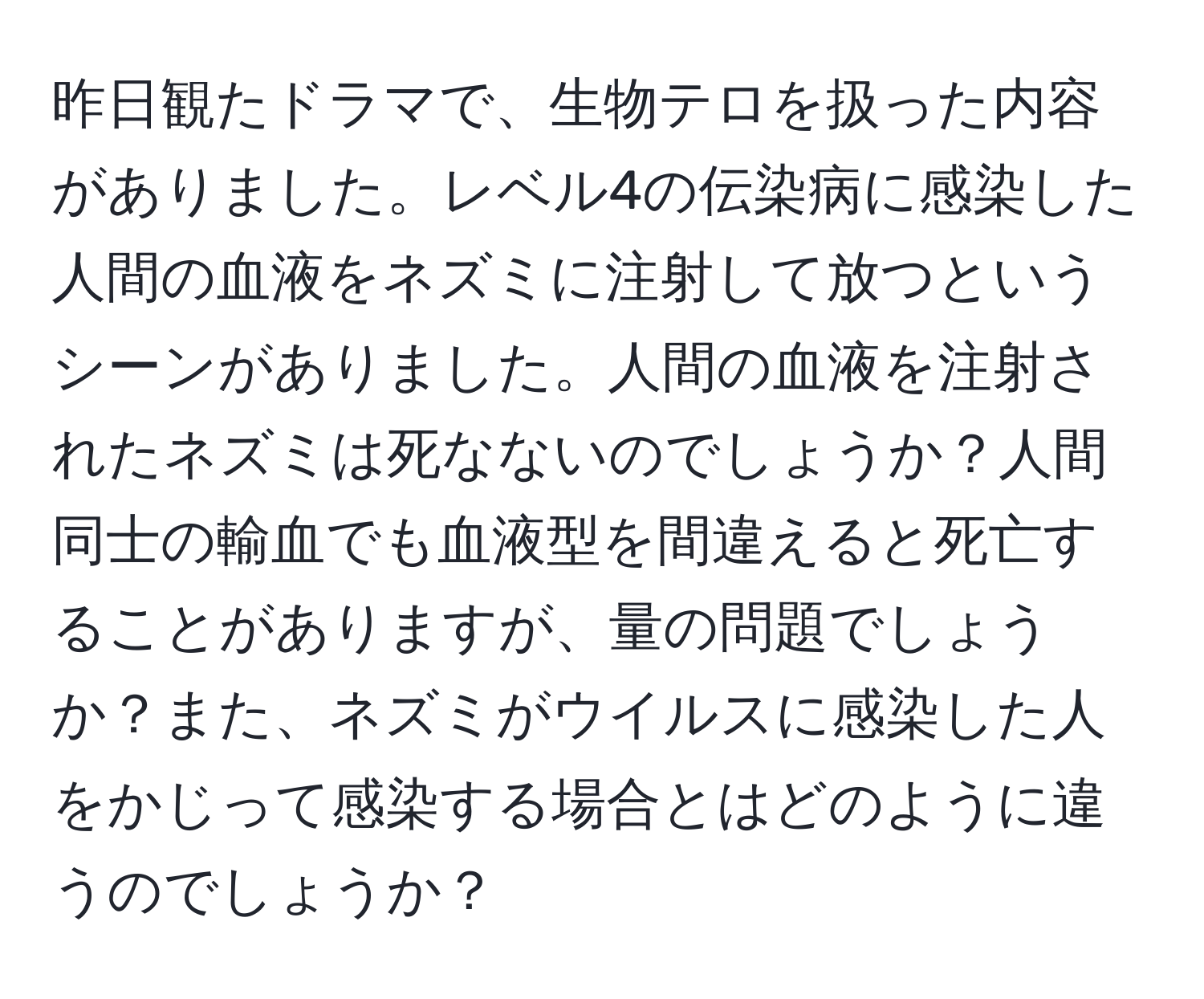 昨日観たドラマで、生物テロを扱った内容がありました。レベル4の伝染病に感染した人間の血液をネズミに注射して放つというシーンがありました。人間の血液を注射されたネズミは死なないのでしょうか？人間同士の輸血でも血液型を間違えると死亡することがありますが、量の問題でしょうか？また、ネズミがウイルスに感染した人をかじって感染する場合とはどのように違うのでしょうか？