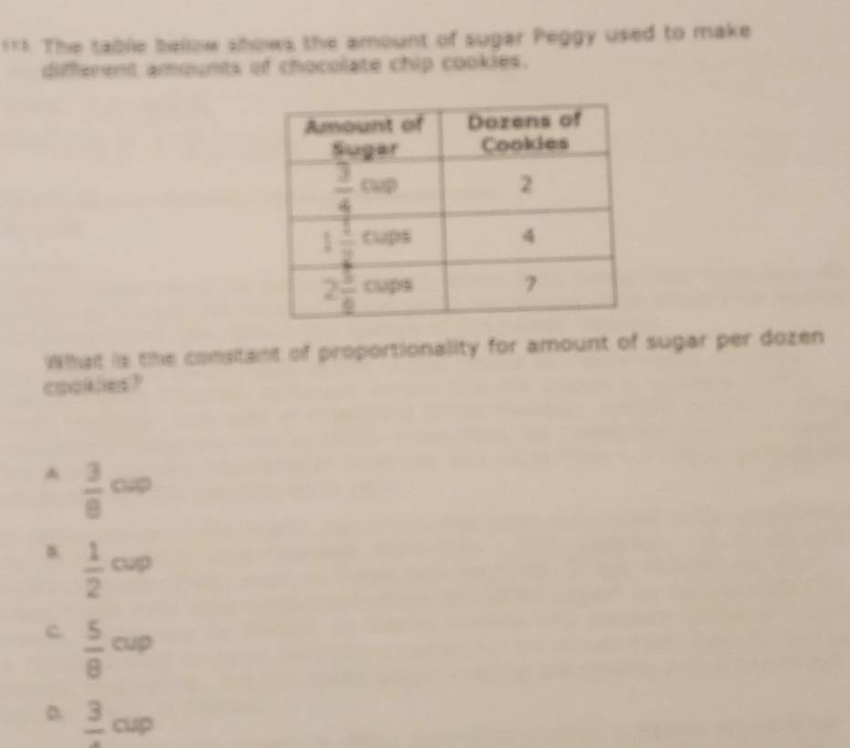 === The table bellow shows the amount of sugar Peggy used to make
different amounts of chocolate chip cookies.
What is the constant of proportionality for amount of sugar per dozen
cookles?
A  3/8 cw
 1/2 cup
c  5/8 cup
D frac 3cup