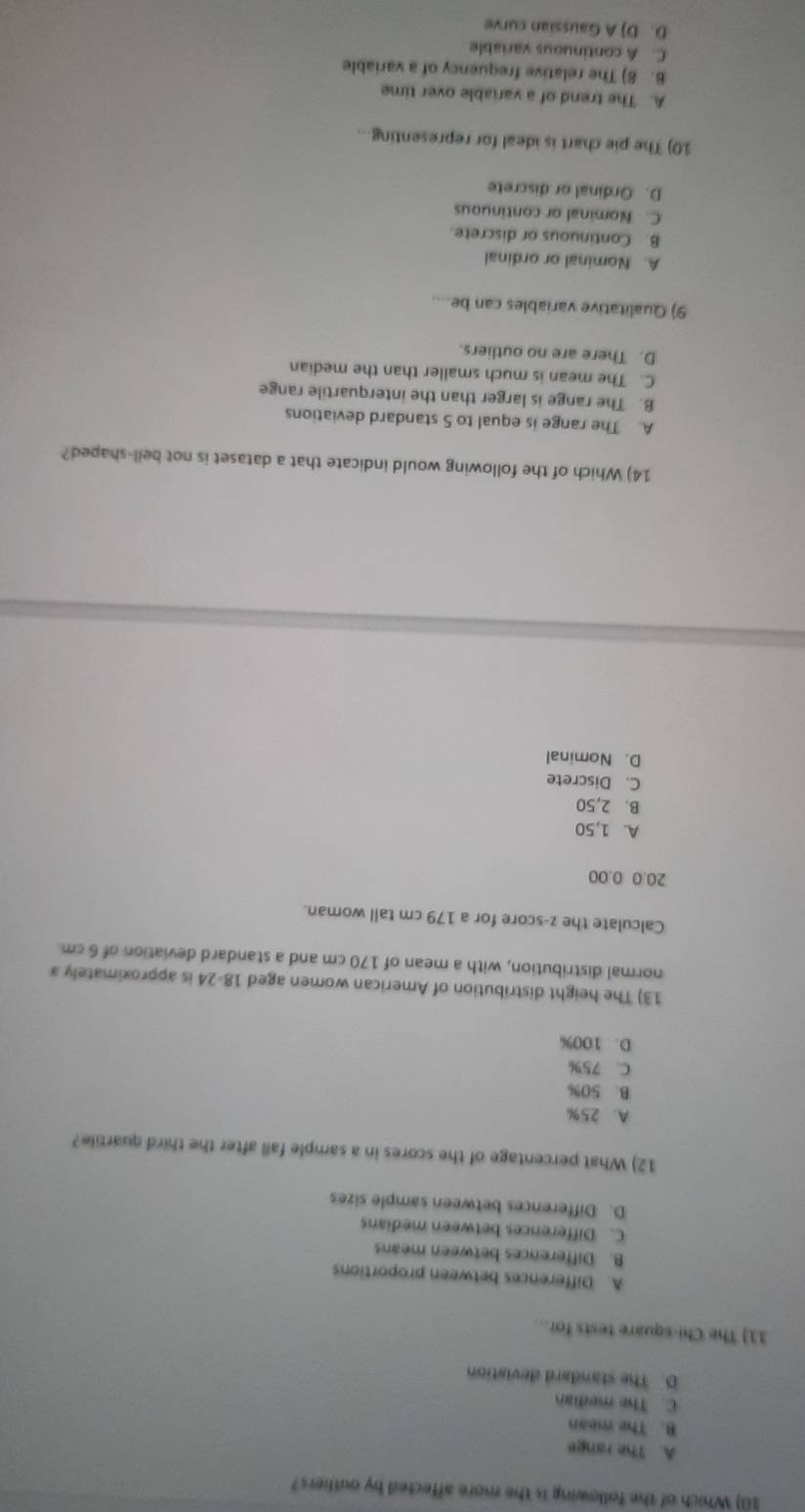 Which of the following is the more affected by outhers?
A. The range
B. The mean
C. The median
D. The standard deviation
11) The Chi-square tests for..
A. Differences between proportions
B. Differences between means
C. Differences between medians
D. Differences between sample sizes
12) What percentage of the scores in a sample fall after the third quartile?
A. 25%
B. 50%
C. 75%
D. 100%
13) The height distribution of American women aged 18-24 is approximately a
normal distribution, with a mean of 170 cm and a standard deviation of 6 cm.
Calculate the z-score for a 179 cm tall woman.
20.0 0.00
A. 1,50
B. 2,50
C. Discrete
D. Nominal
14) Which of the following would indicate that a dataset is not bell-shaped?
A. The range is equal to 5 standard deviations
B. The range is larger than the interquartile range
C. The mean is much smaller than the median
D. There are no outliers.
9) Qualitative variables can be....
A. Nominal or ordinal
B. Continuous or discrete.
C. Nominal or continuous
D. Ordinal or discrete
10) The pie chart is ideal for representing..
A. The trend of a variable over time
6. 8) The relative frequency of a variable
C. A continuous variable
D. D) A Gaussian curve