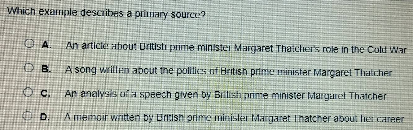 Which example describes a primary source?
A. An article about British prime minister Margaret Thatcher's role in the Cold War
B. A song written about the politics of British prime minister Margaret Thatcher
C. An analysis of a speech given by British prime minister Margaret Thatcher
D. A memoir written by British prime minister Margaret Thatcher about her career