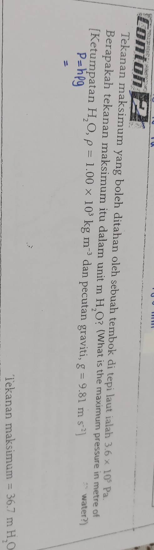 Contoh 
Tekanan maksimum yang boleh ditahan oleh sebuah tembok di tepi laut ialah 3.6* 10^5Pa. 
Berapakah tekanan maksimum itu dalam unit m H_2O ? (What is the maximum pressure in metre of 
[Ketumpatan H_2O,rho =1.00* 10^3kgm^(-3) dan pecutan graviti, g=9.81ms^(-2)] `` water?)
P=hrho g

Tekanan maksimum =36.7mH_2O