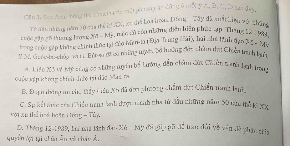 Cầu 3. Đọc đoạn thông tin, khoanh tròn một phương án đúng ở mỗi ý A, B, C, D sau đây.
Từ đầu những năm 70 của thế ki XX, xu thể hoà hoãn Đông - Tây đã xuất hiện với những
cuộc gặp gỡ thương lượng Xô - Mỹ, mặc dù còn những diễn biến phức tạp. Tháng 12-1989,
trong cuộc gặp không chính thức tại đảo Man-ta (Địa Trung Hải), hai nhà lãnh đạo Xô - Mỹ
là M. Goóc-ba-chốp và G. Bút-sơ đã có những tuyên bố hướng đến chấm dứt Chiến tranh lạnh.
A. Liên Xô và Mỹ cùng có những tuyên bố hướng đến chấm dứt Chiến tranh lạnh trong
cuộc gặp không chính thức tại đảo Man-ta.
B. Đoạn thông tin cho thấy Liên Xô đã đơn phương chấm dứt Chiến tranh lạnh.
C. Sự kết thúc của Chiến tranh lạnh được manh nha từ đầu những năm 50 của thế kỉ XX
với xu thế hoà hoãn Đông - Tây.
D. Tháng 12-1989, hai nhà lãnh đạo Xô - Mỹ đã gặp gỡ để trao đổi về vấn đề phân chia
quyền lợi tại châu Âu và châu Á.