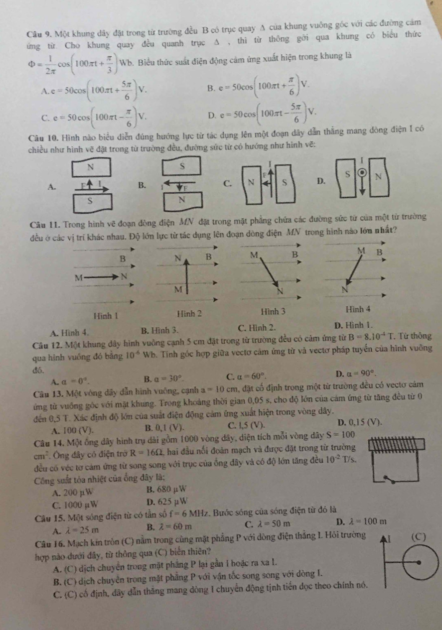 Một khung dây đặt trong từ trường đều B có trục quay A của khung vuông gốc với các đường cảm
ứng từ Cho khung quay đều quanh trục Δ , thì từ thông gởi qua khung có biểu thức
Phi = 1/2π  cos (100π t+ π /3 )Wb b. Biều thức suất điện động cảm ứng xuất hiện trong khung là
A e=50cos (100π + 5π /6 )V.
B. e=50cos (100π t+ π /6 )V.
C. e=50cos (100π t- π /6 )V. e=50cos (100π t- 5π /6 )V.
D.
Cầu 10. Hình nào biểu diễn đúng hướng lực từ tác dụng lên một đoạn dây dẫn thẳng mang dòng điện I có
chiều như hình vẽ đặt trong từ trường đều, đường sức từ có hướng như hình vẽ:
N
s
S
A.
B.
D. N
S
N
Câu 11. Trong hình vẽ đoạn đòng điện MN đặt trong mặt phẳng chứa các đường sức từ của một từ trường
đều ở các vị trí khác nhau. Độ lớn lực từ tác dụng lên đoạn dòng điện MN trong hình nào Iớn nhất?
B
M N
Hình 1
A. Hình 4. B. Hình 3. C. Hình 2.
D. Hình 1.
Câu 12. Một khung dây hình vuồng cạnh 5 cm đặt trong từ trường đều có cảm ứng từ B=8.10^(-4)T. Từ thông
qua hình vuồng đó bằng 10^(-6) Wb. Tính góc hợp giữa vectơ cảm ứng từ và vectơ pháp tuyển của hình vuỡng
đó.
A. alpha =0°. B. alpha =30°. C. alpha =60°. D. alpha =90°.
Câu 13. Một vòng dây dẫn hình vuông, cạnh a=10cm 1, đặt cố định trong một từ trường đều có vectơ cảm
ứng từ vuồng gốc với mặt khung. Trong khoảng thời gian 0,05 s, cho độ lớn của cảm ứng từ tăng đều từ 0
đến 0.5T Xác định độ lớn của suất điện động cảm ứng xuất hiện trong vòng dây.
A. 100 (V). B. 0,1 (V). C. l,5 (V).
D. 0,15 (V).
Câu 14. Một ống dây hình trụ dài gồm 1000 vòng dây, diện tích mỗi vòng dây S=100
cm^2 Ông dây có điện trở R=16Omega hai đầu nổi đoản mạch và được đặt trong từ trường
đều có véc tơ cảm ứng từ song song với trục của ổng đây và có độ lớn tăng đều 10^(-2) T/s.
Công suất tỏa nhiệt của ống đây là;
A. 200 µW B. 680 μW
C. 1000 µW D. 625 µW
Câu 15. Một sóng điện từ có tần số f=6MHz. Bước sóng của sóng điện từ đó là
A. lambda =25m B. lambda =60m
C. lambda =50m D. lambda =100m
Câu 16. Mạch kín tròn (C) nằm trong cùng mặt phẳng P với dòng điện thẳng 1. Hỏi trường
hợp nào dưới đây, từ thông qua (C) biến thiên?
A. (C) dịch chuyển trong mặt phẳng P lại gần 1 hoặc ra xa I.
B. (C) dịch chuyên trong mặt phẳng P với vận tốc song song với dòng I.
C. (C) cố định, dãy dẫn thăng mang dòng 1 chuyển động tịnh tiến dọc theo chính nó.