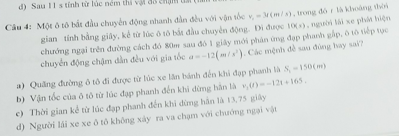 Sau 11 s tính từ lúc ném thì vật đô chạn đấ
Câu 4: Một ô tô bắt đầu chuyền động nhanh đần đều với vận tốc v_t=3t(m/s) , trong đó / là khoảng thời
gian tính bằng giây, kể từ lúc ô tô bắt đầu chuyển động. Đi được 10(s) , người lái xe phát hiện
chướng ngại trên đường cách đó 80m sau đó 1 giây mới phân ứng đạp phanh gấp, ô tô tiếp tục
chuyển động chậm dần đều với gia tốc a=-12(m/s^2). Các mệnh đề sau đúng hay sai?
a) Quãng đường ô tô đi được từ lúc xe lãn bánh đến khi đạp phanh là S_1=150(m)
b) Vận tốc của ô tô từ lúc đạp phanh đến khi dừng hẵn là v_2(t)=-12t+165.
c) Thời gian kể từ lúc đạp phanh đến khi dừng hẵn là 13,75 giây
d) Người lái xe xe ô tô không xảy ra va chạm với chướng ngại vật