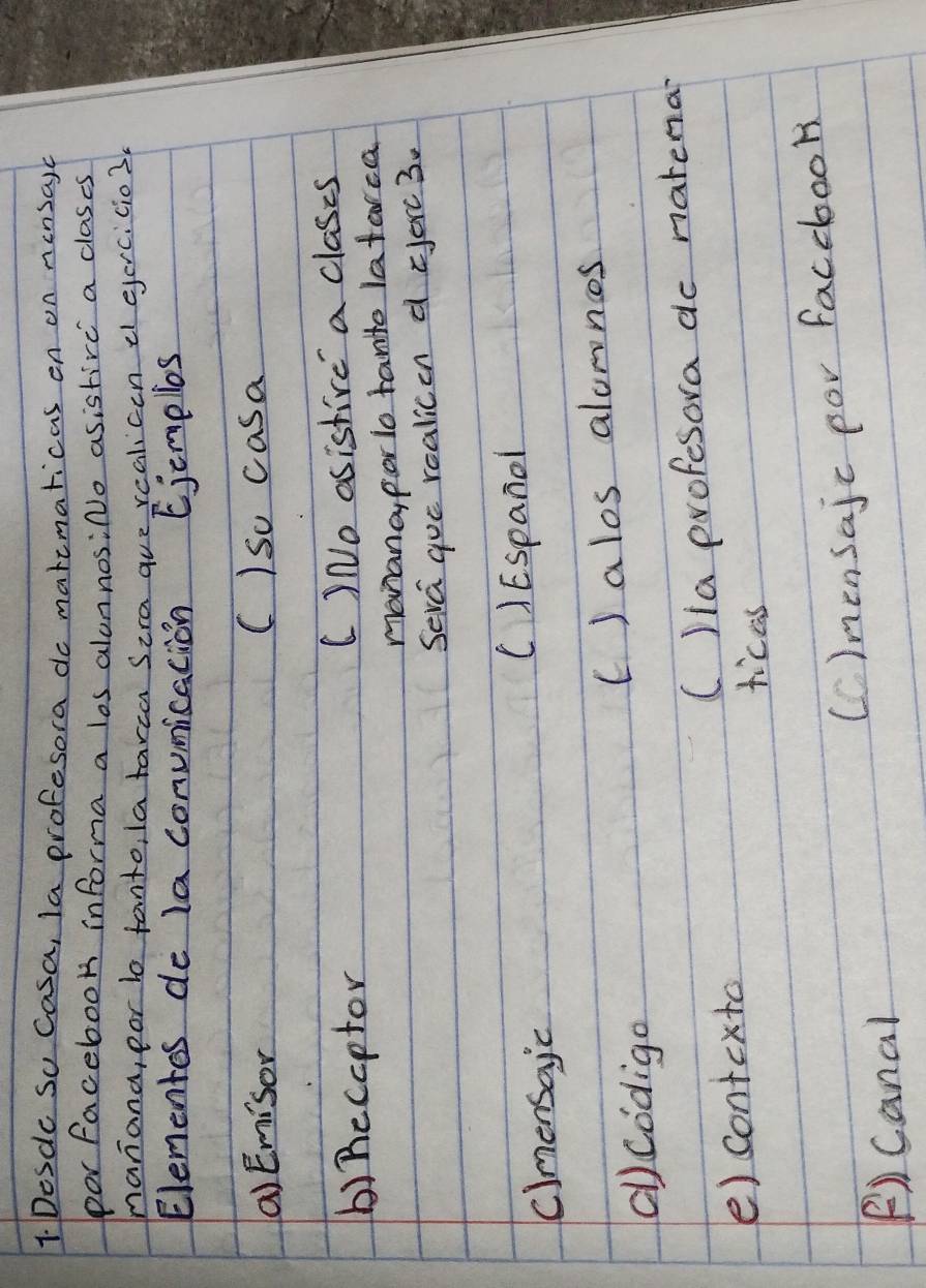 Desde So Casa, la profesora do maremaricas on on nensayc
por facebook informa a los alonnosiNo asistire a clases
nanana, por bo fanto, latarca Sira gue rcalicen e ejercicio3.
Elementos de la conumication Ejemples
() Emisor C)so casa
() Recoptor C)No asistive a clases
manana, porlo tanito latarca
Seva gue realicen d =erc 3.
cimensajc
C)Espand
()Codigo () alos alomns
e) contexto C)ia profesora do natena
ticas
F)canal Cinensajc por faccbook