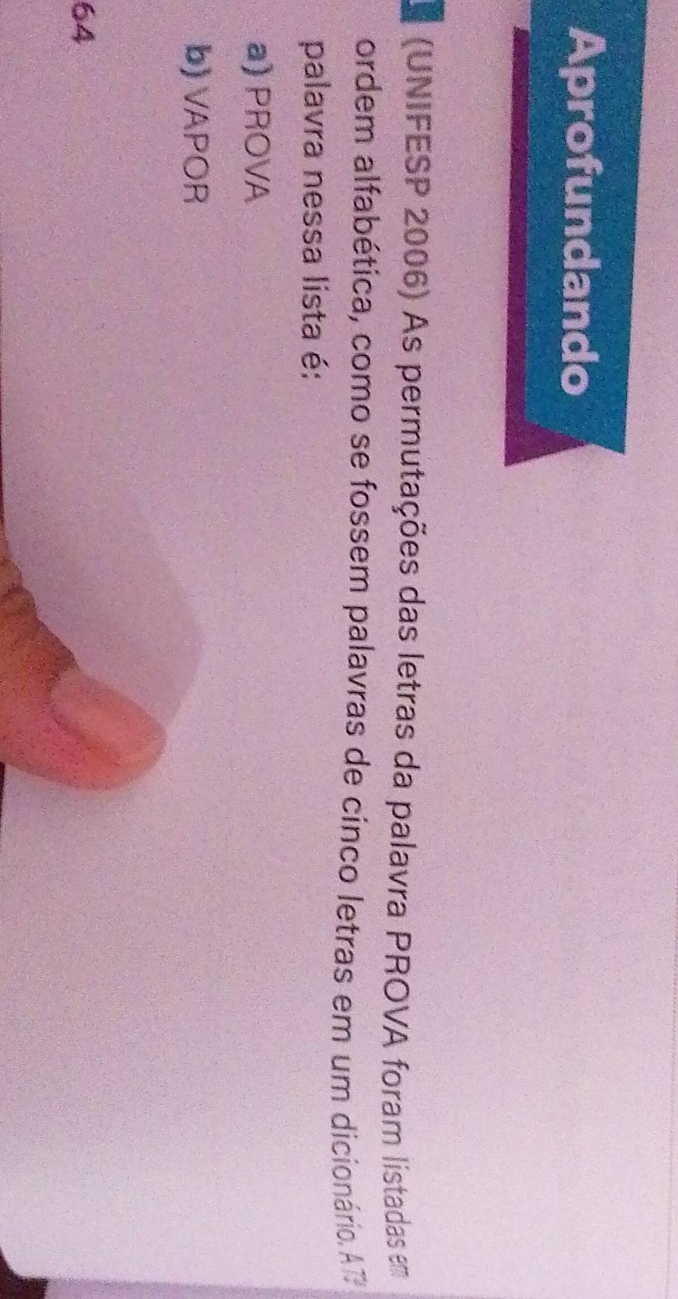 Aprofundando
(UNIFESP 2006) As permutações das letras da palavra PROVA foram listadas em
ordem alfabética, como se fossem palavras de cinco letras em um dicionário. A7
palavra nessa lista é:
a) PROVA
b) VAPOR
64