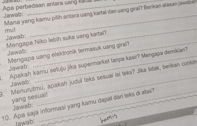 Jawas 
Apa perbedaan antara uang kartar uu 
Mana yang kamu pilih antara uang kartal dan uang giral? Berikan alasan jawaban 
Jawab:_ 
mu! 
Jawab: 
Mengapa Niko lebih suka uang kartal? 
Jawab: 
_ 
_ 
Mengapa uang elektronik termasuk uang giral? 
. Apakah kamu setuju jika supermarket tanpa kasir? Mengapa demikian? 
Jawab: 
9. Menurutmu, apakah judul teks sesuai isi teks? Jika tidak, berikan contoh 
Jawab: 
yang sesuai! 
10. Apa saja informasi yang kamu dapat dari teks di atas? 
Jawab: 
Jawab: 
6 - 2