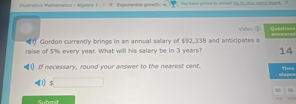 Illustrative Mathematics - Algebra 1 Exponential growth: w You have prizes to reveal! Go to your game board. X
Video Questions
answered
1 Gordon currently brings in an annual salary of $92,338 and anticipates a
raise of 5% every year. What will his salary be in 3 years?
14
If necessary, round your answer to the nearest cent. Time
elapse
D $□
00 06
HR MIN
Submit