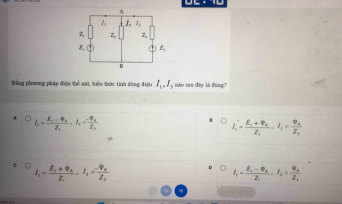 Bằng phương pháp điện thế nút, biểu thức tính dòng điện I_1,I_3 nào sau đây là đúng?
A j_1=frac E_1I-Phi _AZ_1_3I_3=frac -varphi _AZ_3
B dot I_1=frac Eoverline E_1+dot Phi ,I_3,=frac varphi _AZ_3
C i_1=frac hat E_1+hat varphi _AZ.,i_3=frac -varphi _AZ_3
D dot I_1=frac hat E_1-hat varphi _AZ_1· dot I_3=frac varphi _AZ_3
15
Likkei 225