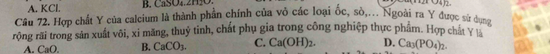 A. KCl. B. CaSO₄. 2H₂O.
Câu 72. Hợp chất Y của calcium là thành phần chính của vỏ các loại ốc, sò,... Ngoài ra Y được sử dụng
rộng rãi trong sản xuất vôi, xi măng, thuỷ tinh, chất phụ gia trong công nghiệp thực phẩm. Hợp chất Y là
A. CaO.
C. Ca(OH)_2. D.
B. CaCO_3. Ca_3(PO_4)_2.