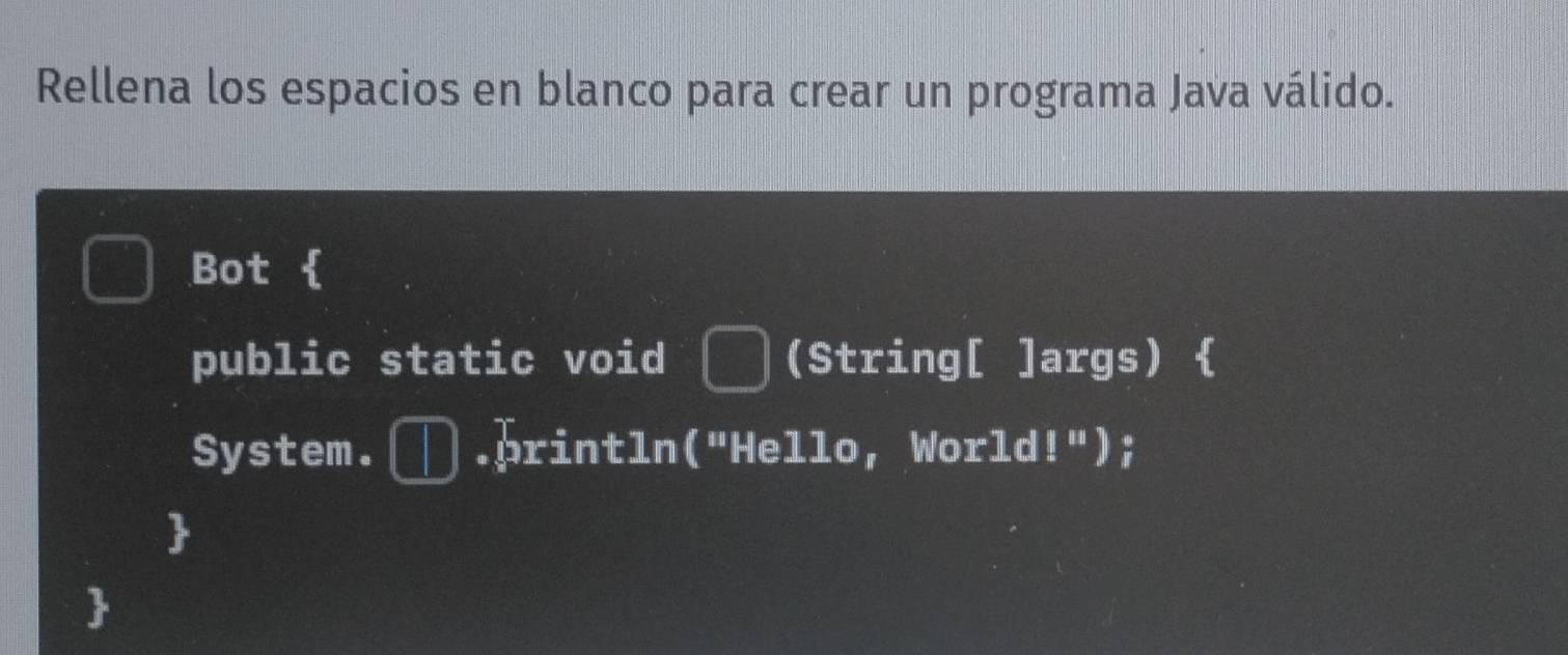 Rellena los espacios en blanco para crear un programa Java válido. 
Bot 
public static void (String[ ]args)  
System. .println("Hello, World!");