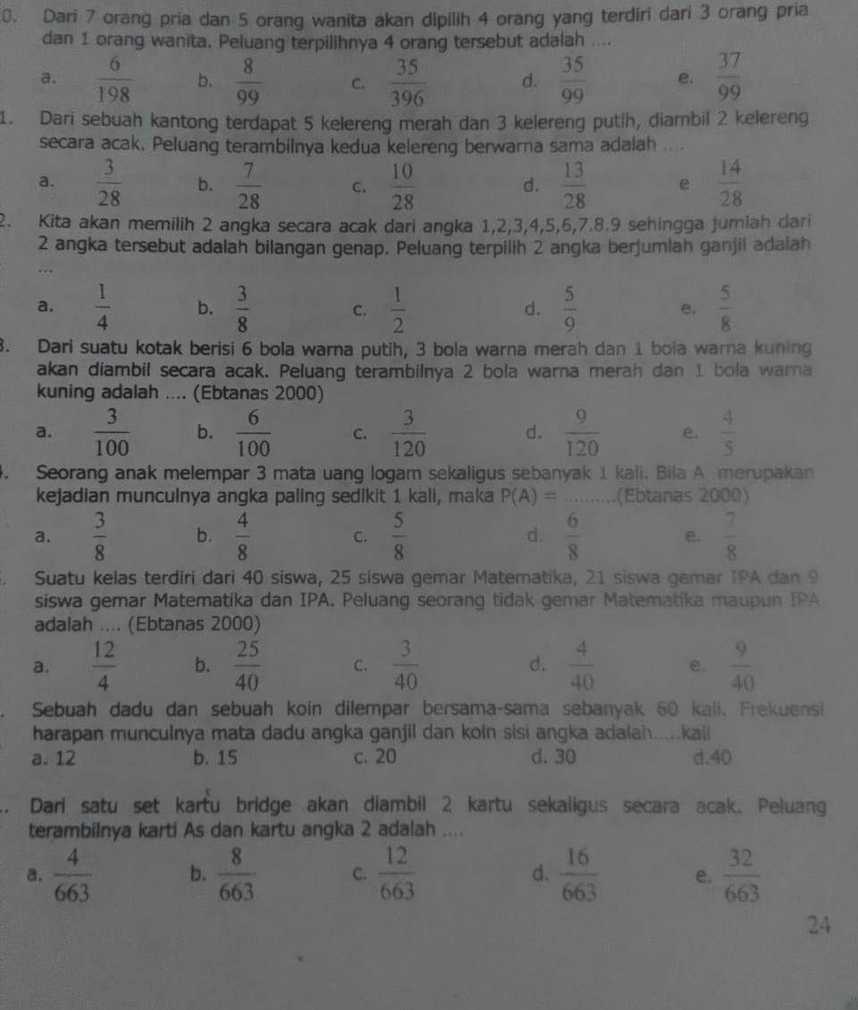 Dari 7 orang pria dan 5 orang wanita akan dipilih 4 orang yang terdiri dari 3 orang pria
dan 1 orang wanita. Peluang terpilihnya 4 orang tersebut adalah ....
a.  6/198  b.  8/99  C.  35/396  d.  35/99  e.  37/99 
1. Dari sebuah kantong terdapat 5 kelereng merah dan 3 kelereng putih, diambil 2 kelereng
secara acak, Peluang terambilnya kedua kelereng berwarna sama adalah ....
a.  3/28  b.  7/28  C.  10/28   13/28  e  14/28 
d.
2. Kita akan memilih 2 angka secara acak dari angka 1,2,3,4,5,6,7.8.9 sehingga jumlah dari
2 angka tersebut adalah bilangan genap. Peluang terpilih 2 angka berjumlah ganjil adalah
a.  1/4  b.  3/8  C.  1/2   5/9   5/8 
d.
e.
3. Dari suatu kotak berisi 6 bola warna putih, 3 bola warna merah dan 1 bola warna kuning
akan diambil secara acak. Peluang terambilnya 2 bola warna merah dan 1 bola warna
kuning adalah .... (Ebtanas 2000)
a.  3/100  b.  6/100  C.  3/120  d.  9/120  e.  4/5 . Seorang anak melempar 3 mata uang logam sekaligus sebanyak 1 kali. Bila A merupakan
kejadian munculnya angka paling sedikit 1 kali, maka P(A)= (Ebtanas 2000)
a.  3/8  b.  4/8   5/8  d.  6/8  e.  7/8 
C.
Suatu kelas terdiri dari 40 siswa, 25 siswa gemar Matematika, 21 siswa gemar IPA dan 9
siswa gemar Matematika dan IPA. Peluang seorang tidak gemar Matematika maupun IPA
adalah .... (Ebtanas 2000)
a.  12/4  b.  25/40  C.  3/40  d.  4/40  e.  9/40 
Sebuah dadu dan sebuah koin dilempar bersama-sama sebanyak 60 kali, Frekuensi
harapan munculnya mata dadu angka ganjil dan koln sisi angka adalah.....kaii
a. 12 b. 15 c. 20 d. 30 d.40
.. Dari satu set kartu bridge akan diambil 2 kartu sekaligus secara acak. Peluang
terambilnya karti As dan kartu angka 2 adalah ....
a.  4/663  b.  8/663  C.  12/663  d.  16/663  e.  32/663 
24