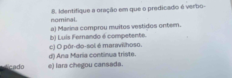 Identifique a oração em que o predicado é verbo-
nominal.
a) Marina comprou muitos vestidos ontem.
b) Luís Fernando é competente.
c) O pôr-do-sol é maravilhoso.
d) Ana Maria continua triste.
dicado e) lara chegou cansada.