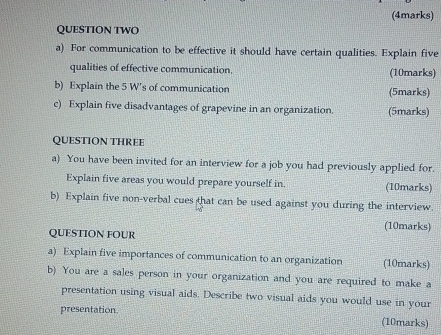 QUESTION TWO 
a) For communication to be effective it should have certain qualities. Explain five 
qualities of effective communication, (10marks) 
b) Explain the 5 W's of communication (5marks) 
c) Explain five disadvantages of grapevine in an organization. (5marks) 
QUESTION THREE 
a) You have been invited for an interview for a job you had previously applied for. 
Explain five areas you would prepare yourself in. (10marks) 
b) Explain five non-verbal cues that can be used against you during the interview. 
(10marks) 
QUESTION FOUR 
a) Explain five importances of communication to an organization (10marks) 
b) You are a sales person in your organization and you are required to make a 
presentation using visual aids. Describe two visual aids you would use in your 
presentation 
(10marks)