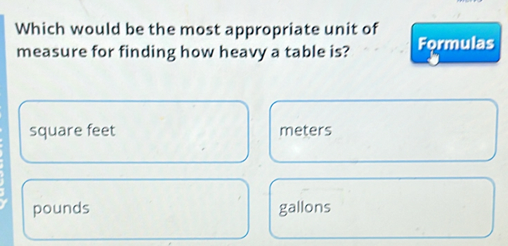 Which would be the most appropriate unit of
measure for finding how heavy a table is? Formulas
square feet meters
pounds gallons